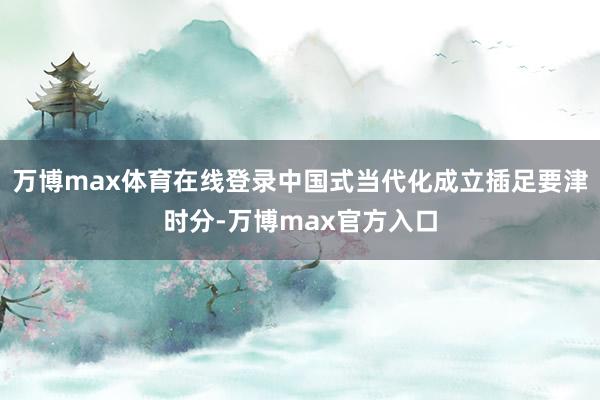 万博max体育在线登录中国式当代化成立插足要津时分-万博max官方入口