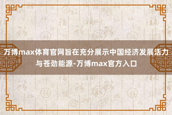 万博max体育官网旨在充分展示中国经济发展活力与苍劲能源-万博max官方入口