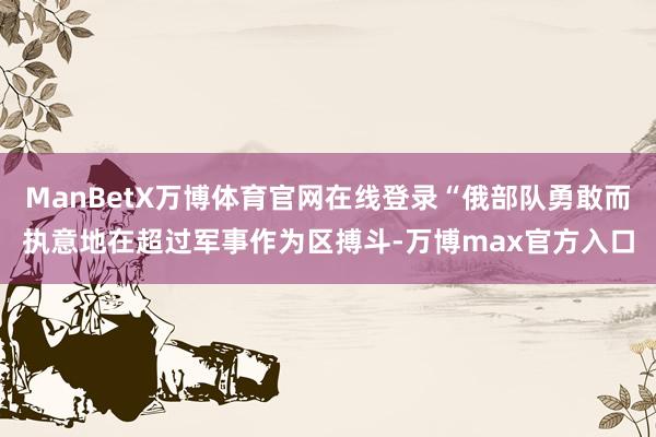 ManBetX万博体育官网在线登录“俄部队勇敢而执意地在超过军事作为区搏斗-万博max官方入口