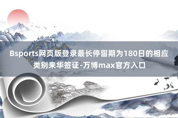 Bsports网页版登录最长停留期为180日的相应类别来华签证-万博max官方入口