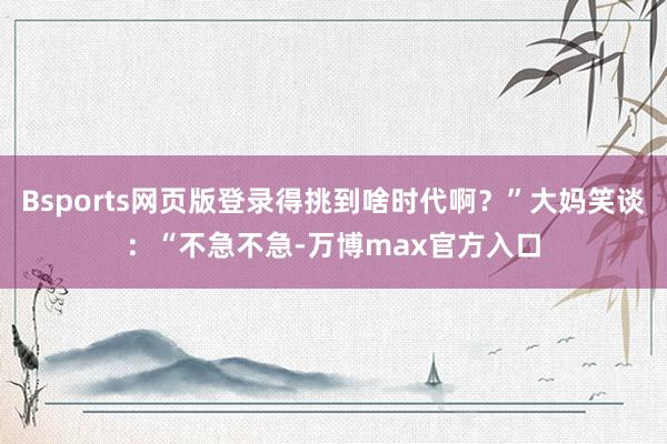 Bsports网页版登录得挑到啥时代啊？”大妈笑谈：“不急不急-万博max官方入口