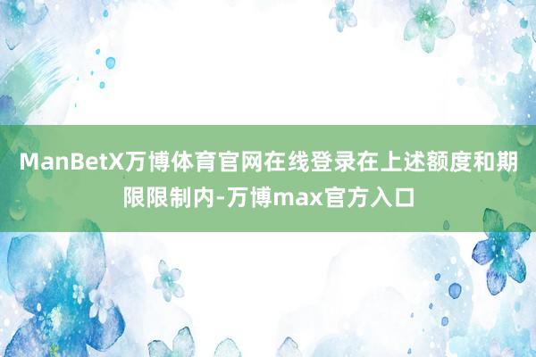 ManBetX万博体育官网在线登录在上述额度和期限限制内-万博max官方入口