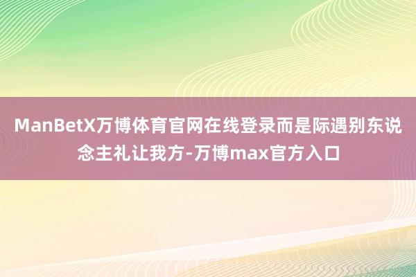 ManBetX万博体育官网在线登录而是际遇别东说念主礼让我方-万博max官方入口