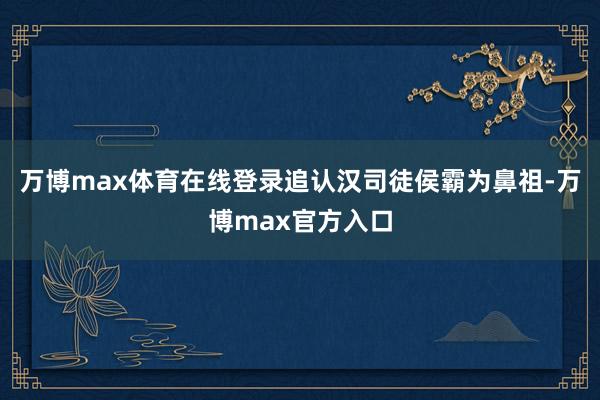 万博max体育在线登录追认汉司徒侯霸为鼻祖-万博max官方入口