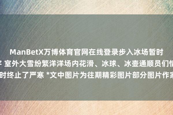 ManBetX万博体育官网在线登录步入冰场暂时千里浸于这个纯碎的寰宇 室外大雪纷繁洋洋场内花滑、冰球、冰壶通顺员们情切四溢暂时终止了严寒 *文中图片为往期精彩图片部分图片作家：石景山文旅    -万博max官方入口