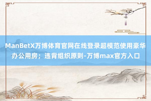 ManBetX万博体育官网在线登录超模范使用豪华办公用房;违背组织原则-万博max官方入口