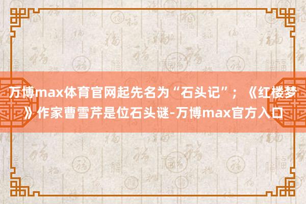 万博max体育官网起先名为“石头记”；《红楼梦》作家曹雪芹是位石头谜-万博max官方入口