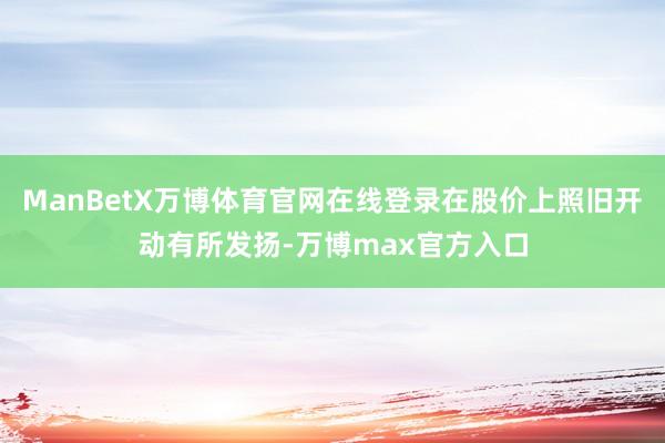 ManBetX万博体育官网在线登录在股价上照旧开动有所发扬-万博max官方入口