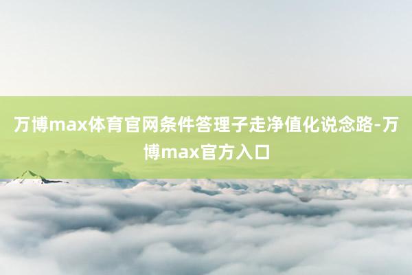 万博max体育官网条件答理子走净值化说念路-万博max官方入口