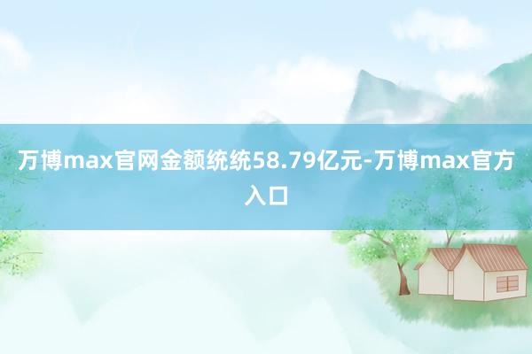 万博max官网金额统统58.79亿元-万博max官方入口