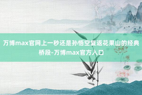 万博max官网上一秒还是孙悟空复返花果山的经典桥段-万博max官方入口