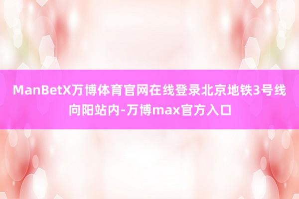 ManBetX万博体育官网在线登录北京地铁3号线向阳站内-万博max官方入口