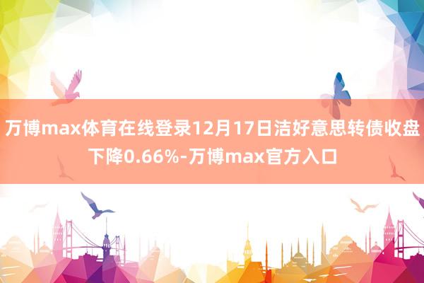 万博max体育在线登录12月17日洁好意思转债收盘下降0.66%-万博max官方入口