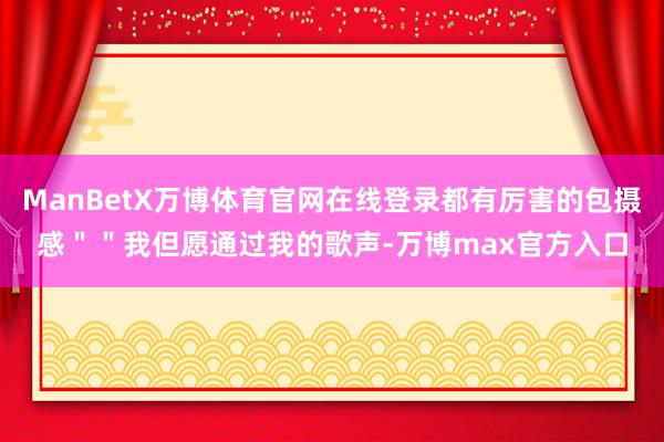ManBetX万博体育官网在线登录都有厉害的包摄感＂＂我但愿通过我的歌声-万博max官方入口