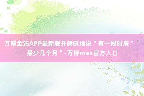 万博全站APP最新版并暗昧地说＂有一段时辰＂＂最少几个月＂-万博max官方入口