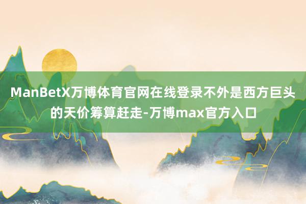 ManBetX万博体育官网在线登录不外是西方巨头的天价筹算赶走-万博max官方入口