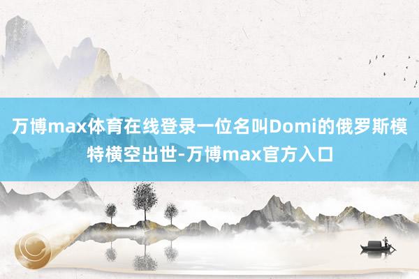 万博max体育在线登录一位名叫Domi的俄罗斯模特横空出世-万博max官方入口