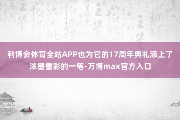 利博会体育全站APP也为它的17周年典礼添上了浓墨重彩的一笔-万博max官方入口