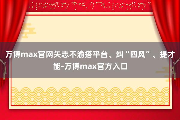 万博max官网矢志不渝搭平台、纠“四风”、提才能-万博max官方入口