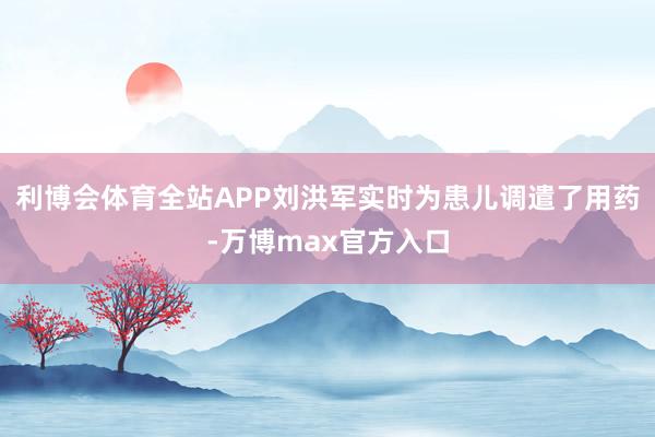 利博会体育全站APP刘洪军实时为患儿调遣了用药-万博max官方入口