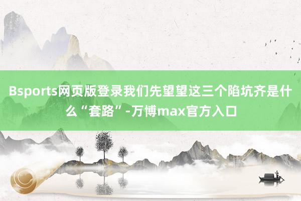 Bsports网页版登录我们先望望这三个陷坑齐是什么“套路”-万博max官方入口