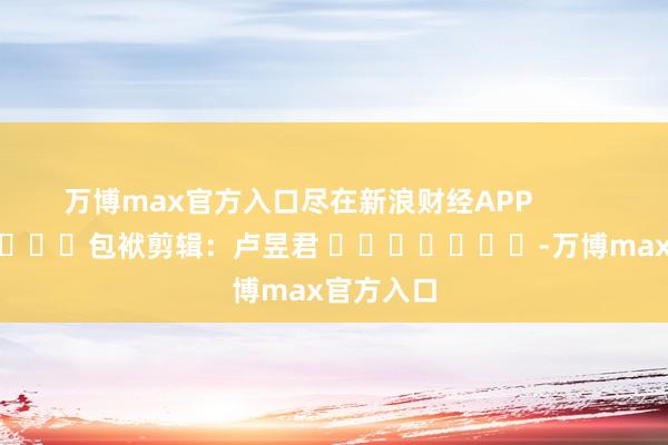 万博max官方入口尽在新浪财经APP            						包袱剪辑：卢昱君 							-万博max官方入口
