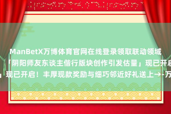 ManBetX万博体育官网在线登录领取联动领域表情包及小纸东谈主皮肤！「阴阳师友东谈主偕行版块创作引发估量」现已开启！丰厚现款奖励与细巧邻近好礼送上→-万博max官方入口