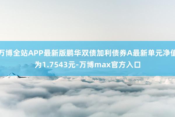 万博全站APP最新版鹏华双债加利债券A最新单元净值为1.7543元-万博max官方入口