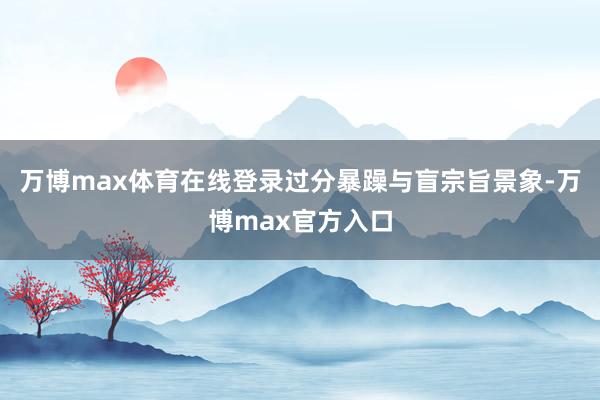 万博max体育在线登录过分暴躁与盲宗旨景象-万博max官方入口