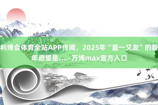 利博会体育全站APP传闻，2025年“蓝一又友”的新年愿望是....-万博max官方入口