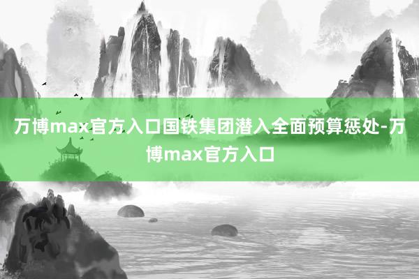 万博max官方入口国铁集团潜入全面预算惩处-万博max官方入口
