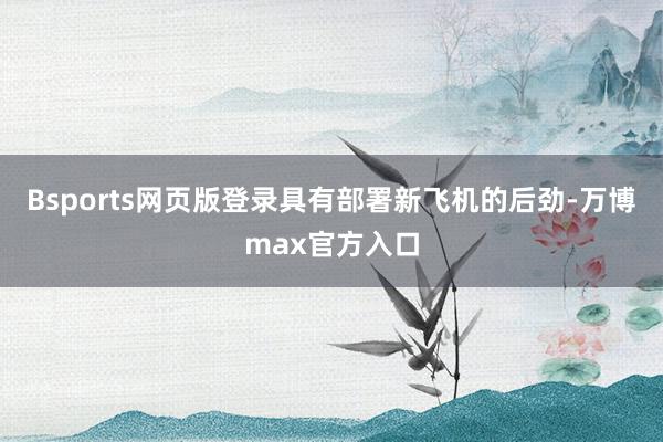 Bsports网页版登录具有部署新飞机的后劲-万博max官方入口