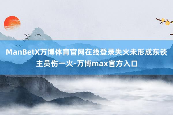 ManBetX万博体育官网在线登录失火未形成东谈主员伤一火-万博max官方入口