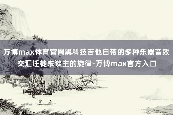 万博max体育官网黑科技吉他自带的多种乐器音效交汇迁徙东谈主的旋律-万博max官方入口