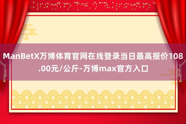 ManBetX万博体育官网在线登录当日最高报价108.00元/公斤-万博max官方入口