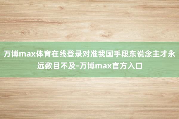 万博max体育在线登录对准我国手段东说念主才永远数目不及-万博max官方入口