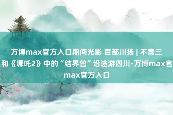 万博max官方入口期间光影 百部川扬 | 不啻三星堆！和《哪吒2》中的“结界兽”沿途游四川-万博max官方入口