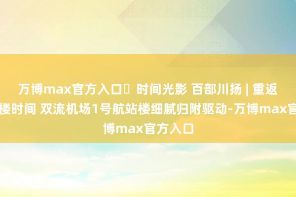 万博max官方入口​时间光影 百部川扬 | 重返双航站楼时间 双流机场1号航站楼细腻归附驱动-万博max官方入口