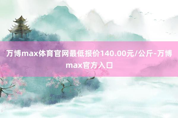 万博max体育官网最低报价140.00元/公斤-万博max官方入口