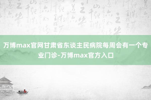 万博max官网甘肃省东谈主民病院每周会有一个专业门诊-万博max官方入口