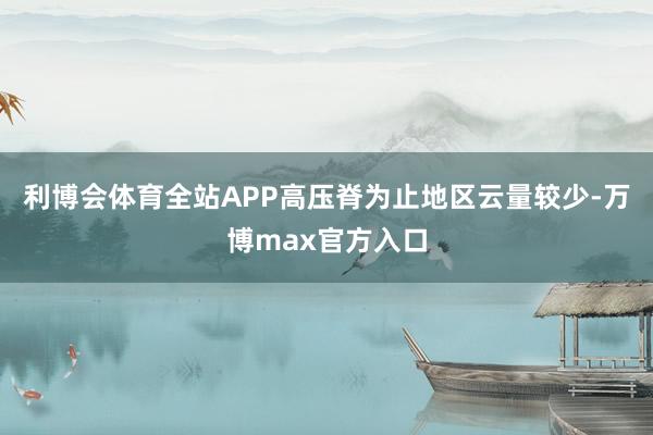 利博会体育全站APP高压脊为止地区云量较少-万博max官方入口