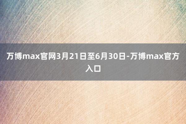 万博max官网3月21日至6月30日-万博max官方入口