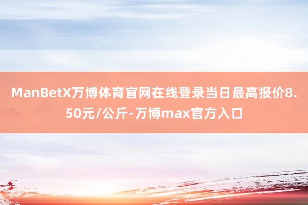 ManBetX万博体育官网在线登录当日最高报价8.50元/公斤-万博max官方入口