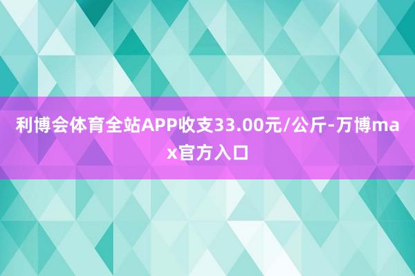 利博会体育全站APP收支33.00元/公斤-万博max官方入口