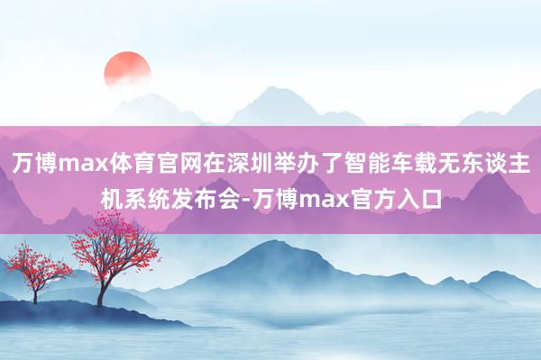 万博max体育官网在深圳举办了智能车载无东谈主机系统发布会-万博max官方入口