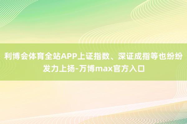 利博会体育全站APP上证指数、深证成指等也纷纷发力上扬-万博max官方入口