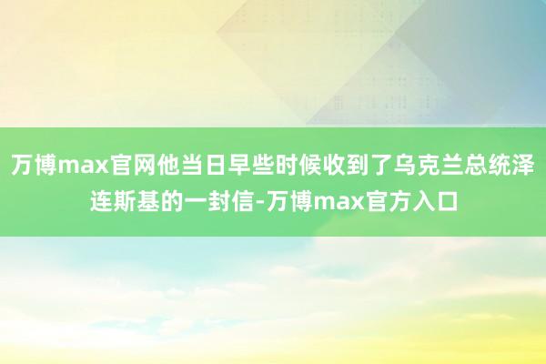 万博max官网他当日早些时候收到了乌克兰总统泽连斯基的一封信-万博max官方入口