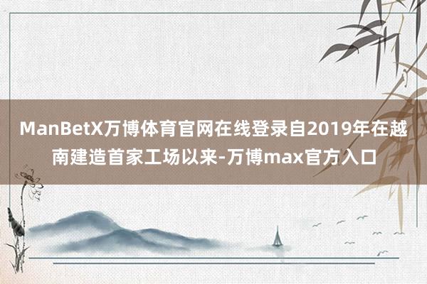 ManBetX万博体育官网在线登录自2019年在越南建造首家工场以来-万博max官方入口