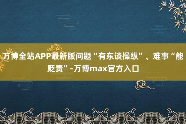 万博全站APP最新版问题“有东谈操纵”、难事“能贬责”-万博max官方入口