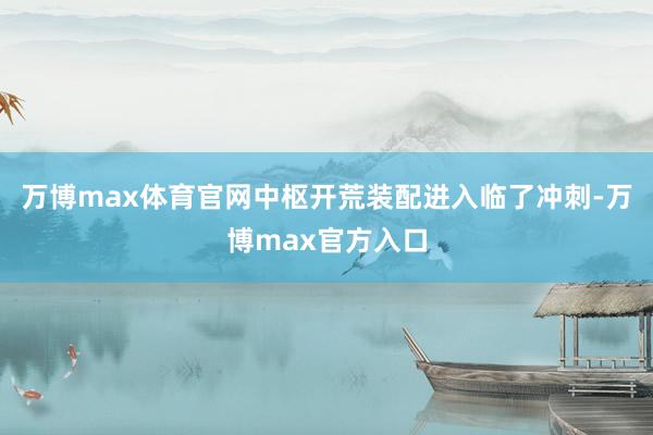万博max体育官网中枢开荒装配进入临了冲刺-万博max官方入口